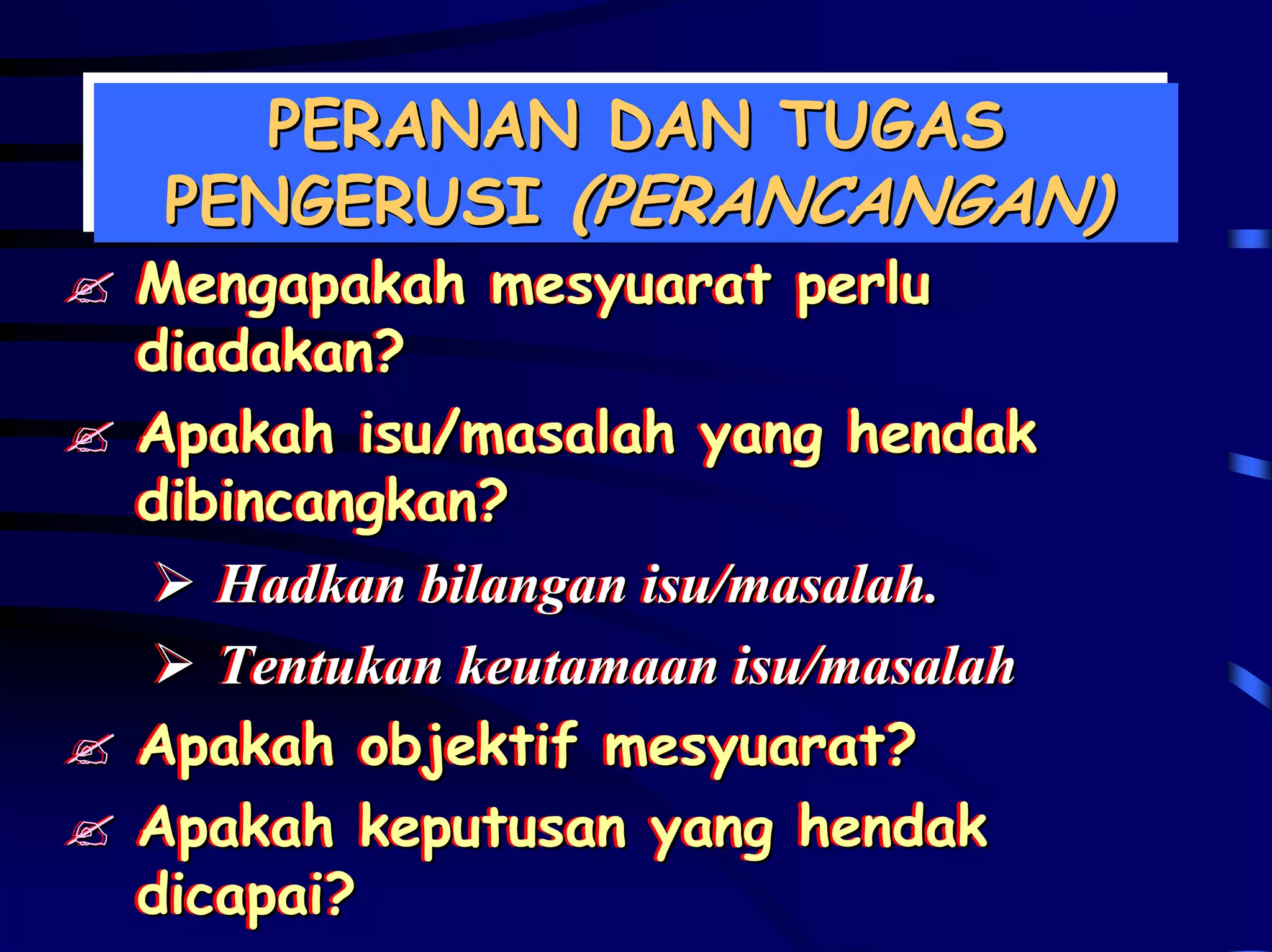PERANAN DAN TUGAS
   PERANAN DAN TUGAS
PENGERUSI (PERANCANGAN)
PENGERUSI (PERANCANGAN)
Mengapakah mesyuarat perlu
Mengapakah mesyuarat perlu
diadakan?
diadakan?
Apakah isu/masalah yang hendak
Apakah isu/masalah yang hendak
dibincangkan?
dibincangkan?
   Hadkan bilangan isu/masalah..
   Hadkan bilangan isu/masalah
   Tentukan keutamaan isu/masalah
   Tentukan keutamaan isu/masalah
Apakah objektif mesyuarat?
Apakah objektif mesyuarat?
Apakah keputusan yang hendak
Apakah keputusan yang hendak
dicapai?
dicapai?
 