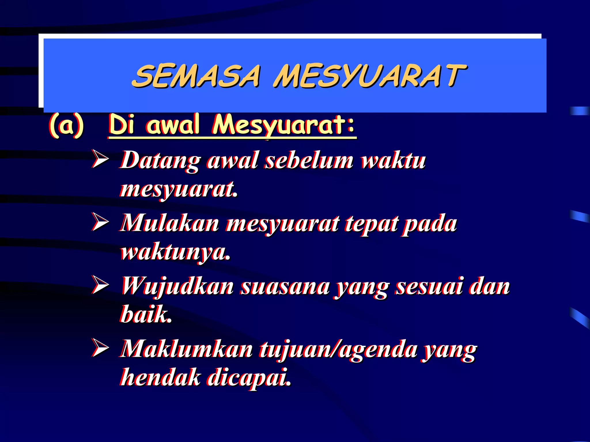 SEMASA MESYUARAT
      SEMASA MESYUARAT
(a) Di awal Mesyuarat:
(a) Di awal Mesyuarat:
     Datang awal sebelum waktu
     Datang awal sebelum waktu
     mesyuarat..
     mesyuarat
     Mulakan mesyuarat tepat pada
     Mulakan mesyuarat tepat pada
     waktunya..
     waktunya
     Wujudkan suasana yang sesuai dan
     Wujudkan suasana yang sesuai dan
     baik..
     baik
     Maklumkan tujuan/agenda yang
     Maklumkan tujuan/agenda yang
     hendak dicapai..
     hendak dicapai
 
