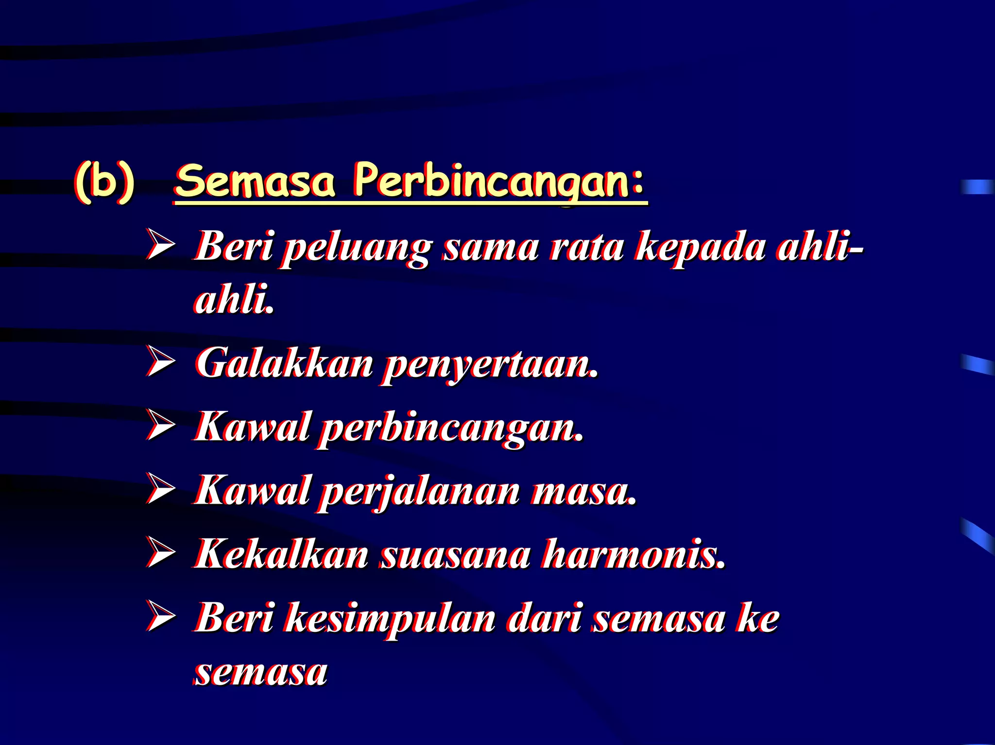 (b) Semasa Perbincangan:
(b) Semasa Perbincangan:
     Beri peluang sama rata kepada ahli-
     Beri peluang sama rata kepada ahli-
     ahli..
     ahli
     Galakkan penyertaan..
     Galakkan penyertaan
     Kawal perbincangan..
     Kawal perbincangan
     Kawal perjalanan masa..
     Kawal perjalanan masa
     Kekalkan suasana harmonis..
     Kekalkan suasana harmonis
     Beri kesimpulan dari semasa ke
     Beri kesimpulan dari semasa ke
     semasa
     semasa
 
