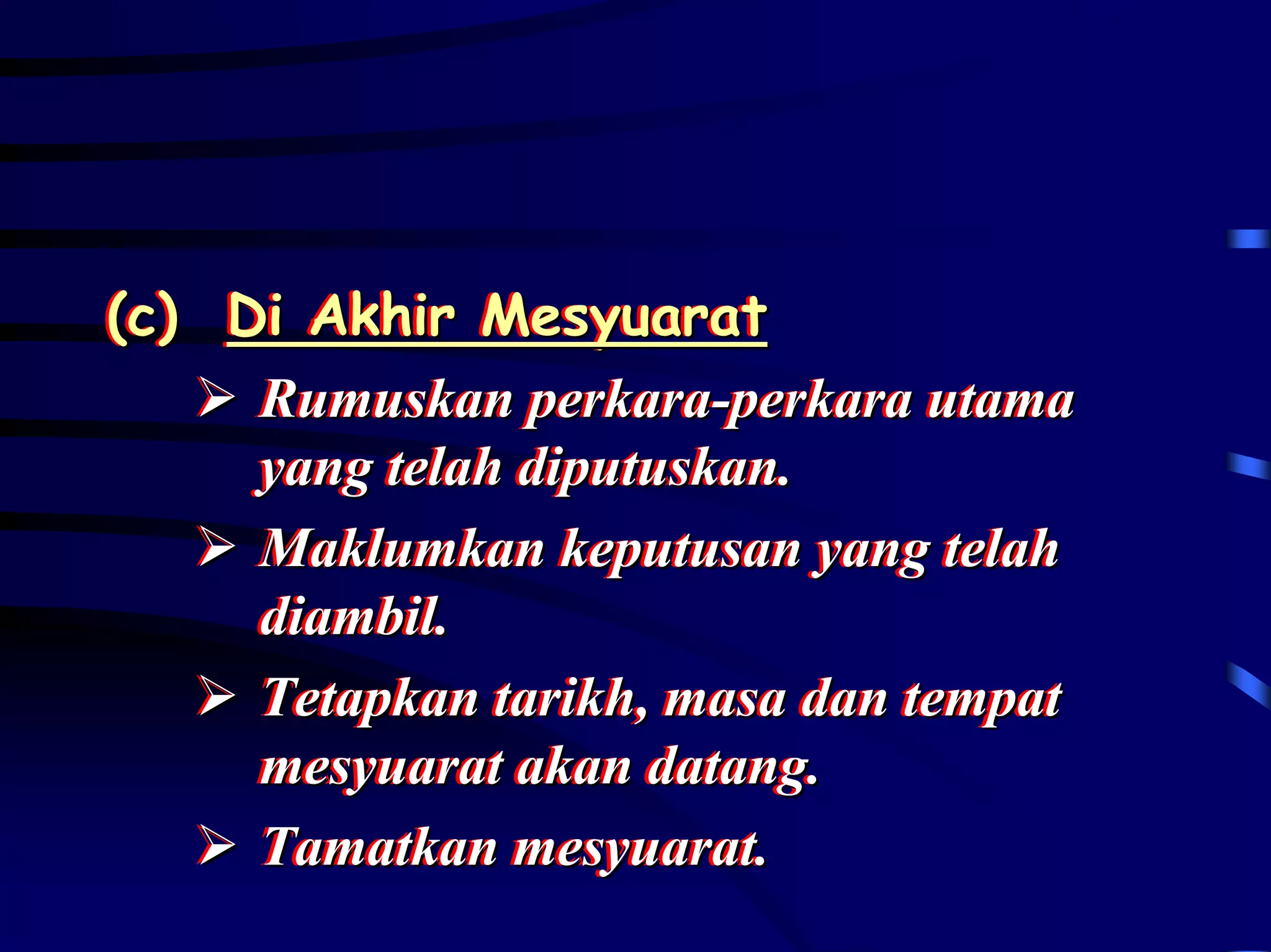 (c) Di Akhir Mesyuarat
(c) Di Akhir Mesyuarat
     Rumuskan perkara-perkara utama
     Rumuskan perkara-perkara utama
     yang telah diputuskan..
     yang telah diputuskan
     Maklumkan keputusan yang telah
     Maklumkan keputusan yang telah
     diambil..
     diambil
     Tetapkan tarikh,, masa dan tempat
     Tetapkan tarikh masa dan tempat
     mesyuarat akan datang..
     mesyuarat akan datang
     Tamatkan mesyuarat..
     Tamatkan mesyuarat
 