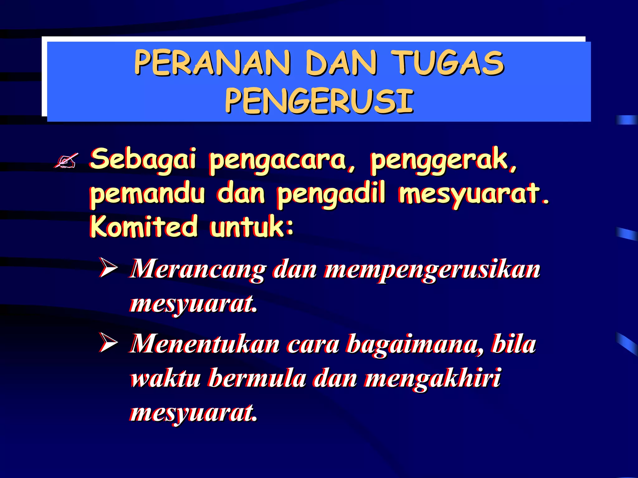 PERANAN DAN TUGAS
  PERANAN DAN TUGAS
      PENGERUSI
       PENGERUSI
Sebagai pengacara, penggerak,
Sebagai pengacara, penggerak,
pemandu dan pengadil mesyuarat.
pemandu dan pengadil mesyuarat.
Komited untuk:
Komited untuk:
  Merancang dan mempengerusikan
   Merancang dan mempengerusikan
  mesyuarat..
   mesyuarat
  Menentukan cara bagaimana,, bila
   Menentukan cara bagaimana bila
  waktu bermula dan mengakhiri
   waktu bermula dan mengakhiri
  mesyuarat..
   mesyuarat
 