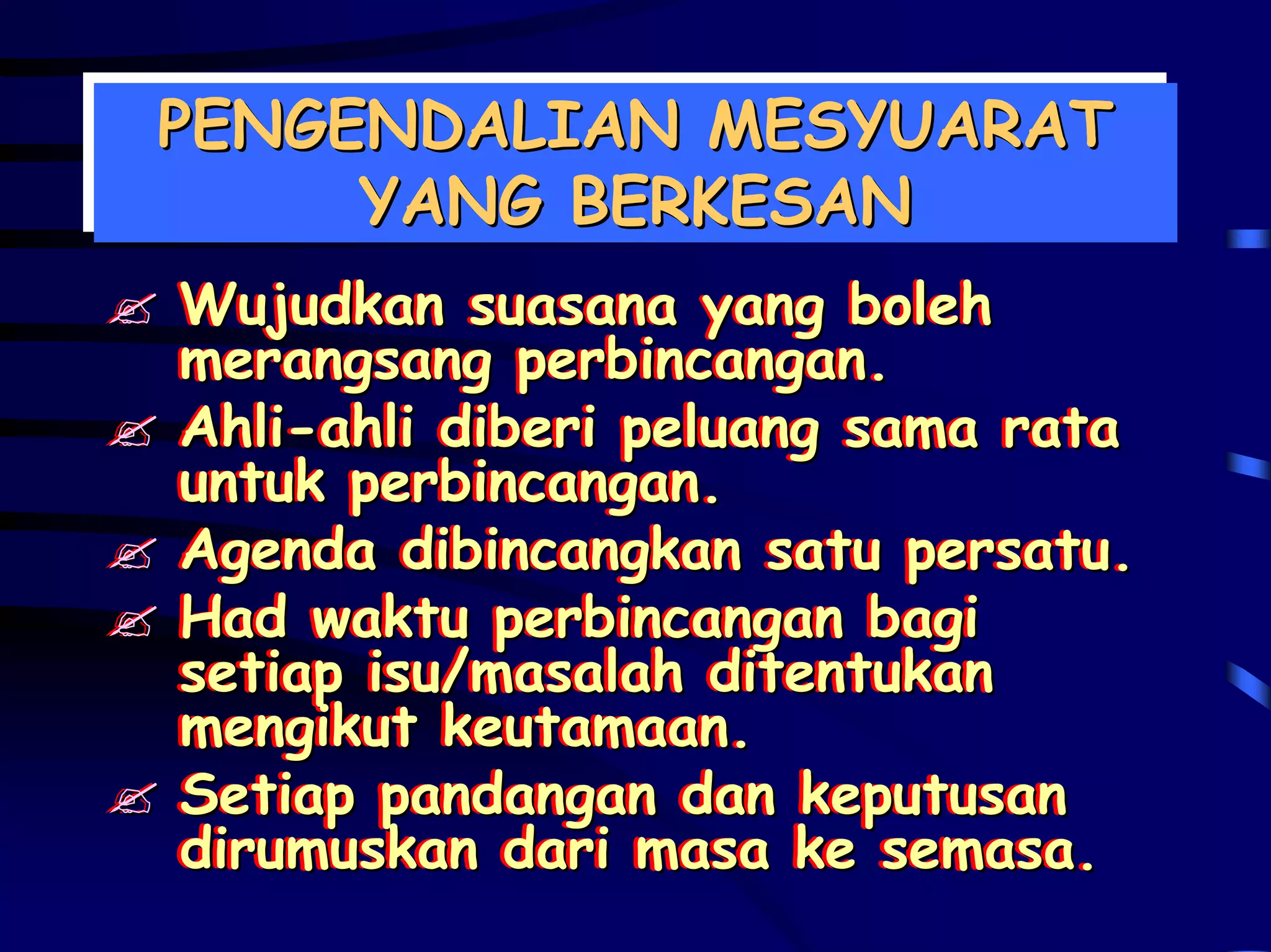 PENGENDALIAN MESYUARAT
PENGENDALIAN MESYUARAT
     YANG BERKESAN
     YANG BERKESAN
Wujudkan suasana yang boleh
Wujudkan suasana yang boleh
merangsang perbincangan.
merangsang perbincangan.
Ahli-ahli diberi peluang sama rata
Ahli-ahli diberi peluang sama rata
untuk perbincangan.
untuk perbincangan.
Agenda dibincangkan satu persatu.
Agenda dibincangkan satu persatu.
Had waktu perbincangan bagi
Had waktu perbincangan bagi
setiap isu/masalah ditentukan
setiap isu/masalah ditentukan
mengikut keutamaan.
mengikut keutamaan.
Setiap pandangan dan keputusan
Setiap pandangan dan keputusan
dirumuskan dari masa ke semasa.
dirumuskan dari masa ke semasa.
 