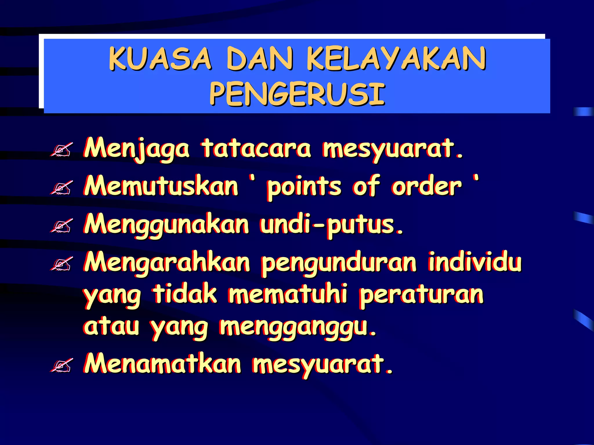 KUASA DAN KELAYAKAN
 KUASA DAN KELAYAKAN
      PENGERUSI
      PENGERUSI
Menjaga tatacara mesyuarat.
Menjaga tatacara mesyuarat.
Memutuskan ‘‘ points of order ‘‘
Memutuskan points of order
Menggunakan undi-putus.
Menggunakan undi-putus.
Mengarahkan pengunduran individu
Mengarahkan pengunduran individu
yang tidak mematuhi peraturan
yang tidak mematuhi peraturan
atau yang mengganggu.
atau yang mengganggu.
Menamatkan mesyuarat.
Menamatkan mesyuarat.
 