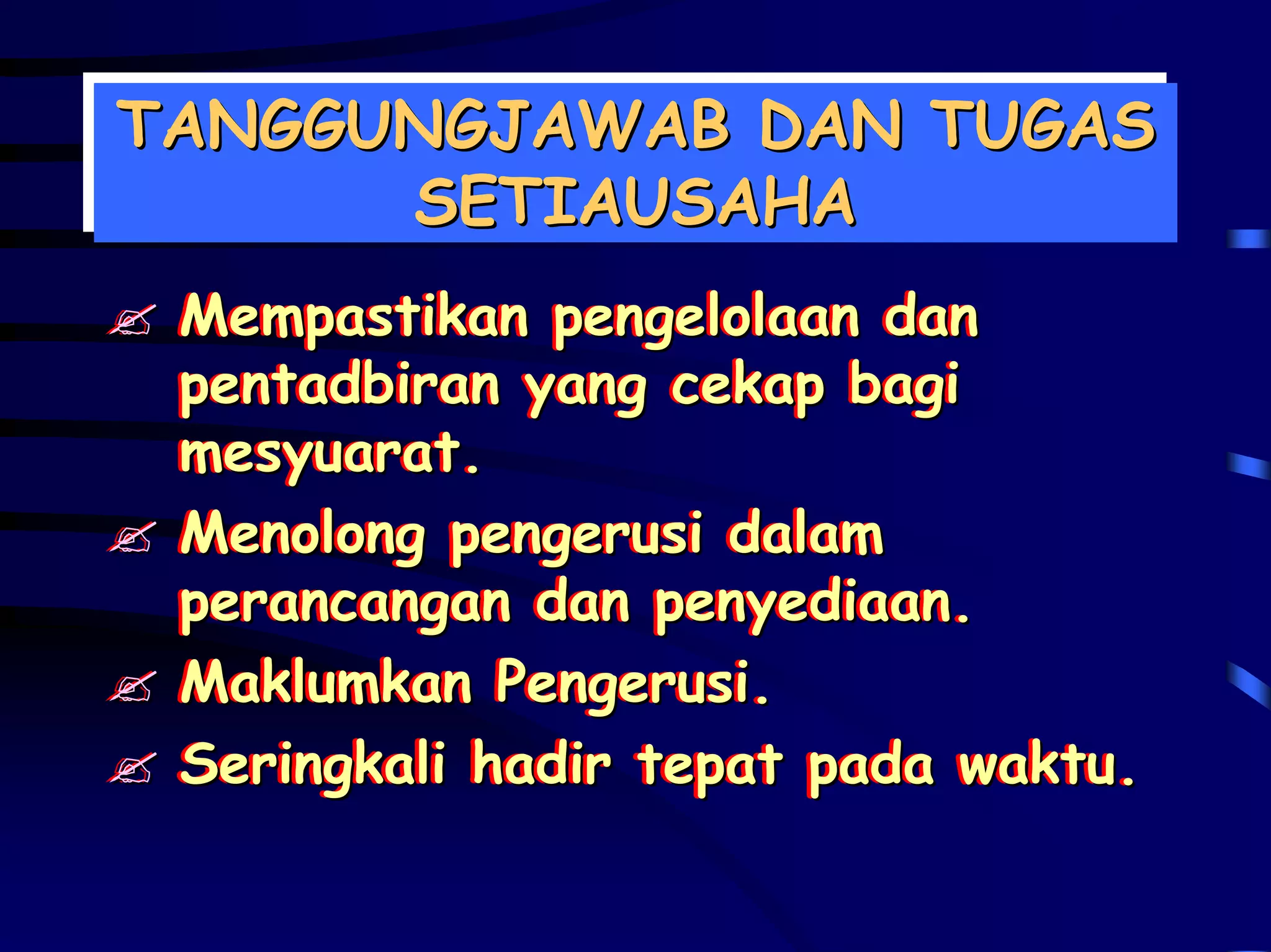 TANGGUNGJAWAB DAN TUGAS
TANGGUNGJAWAB DAN TUGAS
      SETIAUSAHA
       SETIAUSAHA
 Mempastikan pengelolaan dan
 Mempastikan pengelolaan dan
 pentadbiran yang cekap bagi
 pentadbiran yang cekap bagi
 mesyuarat.
 mesyuarat.
 Menolong pengerusi dalam
 Menolong pengerusi dalam
 perancangan dan penyediaan.
 perancangan dan penyediaan.
 Maklumkan Pengerusi.
 Maklumkan Pengerusi.
 Seringkali hadir tepat pada waktu.
 Seringkali hadir tepat pada waktu.
 
