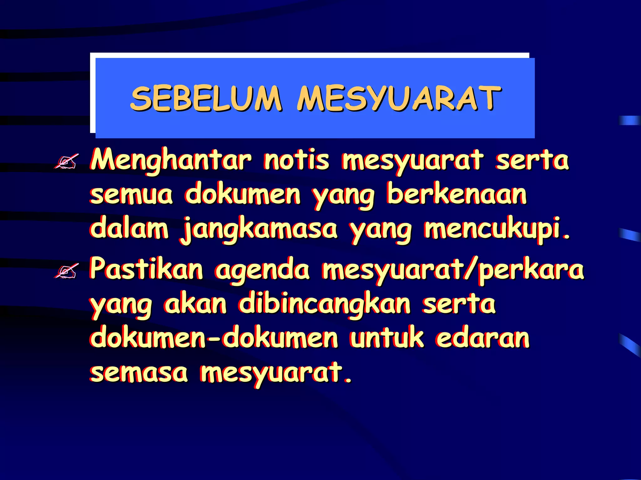 SEBELUM MESYUARAT
  SEBELUM MESYUARAT
Menghantar notis mesyuarat serta
Menghantar notis mesyuarat serta
semua dokumen yang berkenaan
semua dokumen yang berkenaan
dalam jangkamasa yang mencukupi.
dalam jangkamasa yang mencukupi.
Pastikan agenda mesyuarat/perkara
Pastikan agenda mesyuarat/perkara
yang akan dibincangkan serta
yang akan dibincangkan serta
dokumen-dokumen untuk edaran
dokumen-dokumen untuk edaran
semasa mesyuarat.
semasa mesyuarat.
 