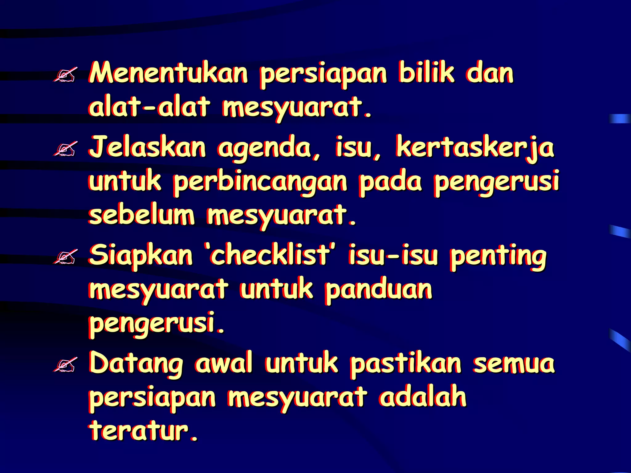 Menentukan persiapan bilik dan
Menentukan persiapan bilik dan
alat-alat mesyuarat.
alat-alat mesyuarat.
Jelaskan agenda, isu, kertaskerja
Jelaskan agenda, isu, kertaskerja
untuk perbincangan pada pengerusi
untuk perbincangan pada pengerusi
sebelum mesyuarat.
sebelum mesyuarat.
Siapkan ‘checklist’ isu-isu penting
Siapkan ‘checklist’ isu-isu penting
mesyuarat untuk panduan
mesyuarat untuk panduan
pengerusi.
pengerusi.
Datang awal untuk pastikan semua
Datang awal untuk pastikan semua
persiapan mesyuarat adalah
persiapan mesyuarat adalah
teratur.
teratur.
 