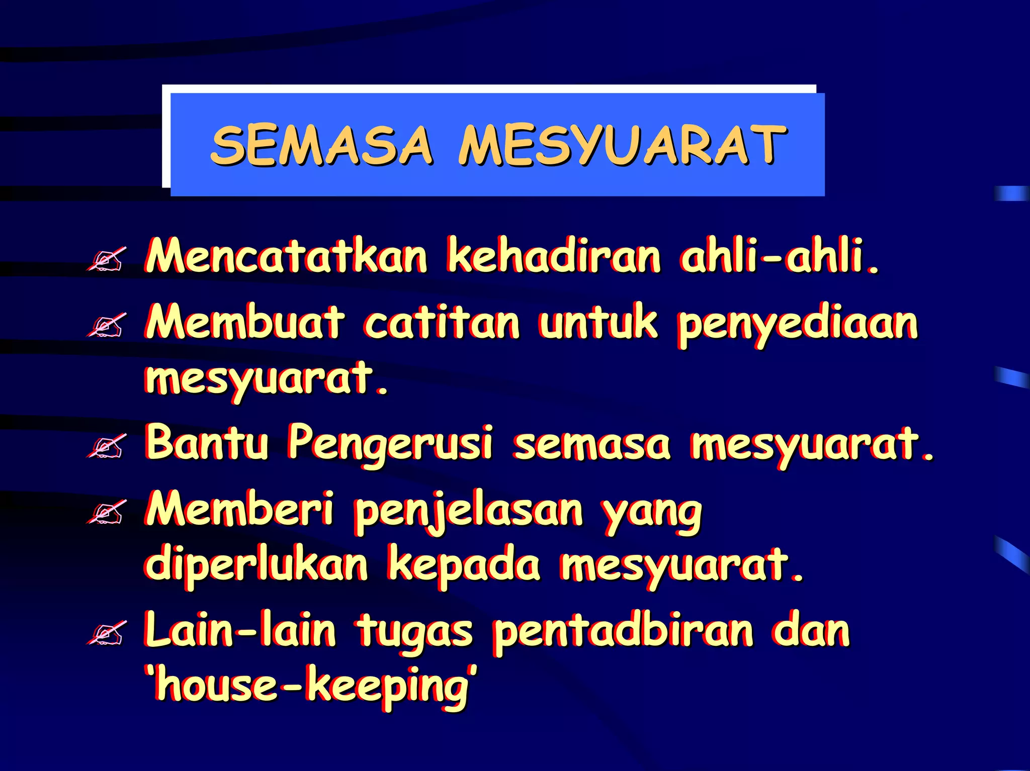 SEMASA MESYUARAT
  SEMASA MESYUARAT

Mencatatkan kehadiran ahli-ahli.
Mencatatkan kehadiran ahli-ahli.
Membuat catitan untuk penyediaan
Membuat catitan untuk penyediaan
mesyuarat.
mesyuarat.
Bantu Pengerusi semasa mesyuarat.
Bantu Pengerusi semasa mesyuarat.
Memberi penjelasan yang
Memberi penjelasan yang
diperlukan kepada mesyuarat.
diperlukan kepada mesyuarat.
Lain-lain tugas pentadbiran dan
Lain-lain tugas pentadbiran dan
‘house-keeping’
‘house-keeping’
 