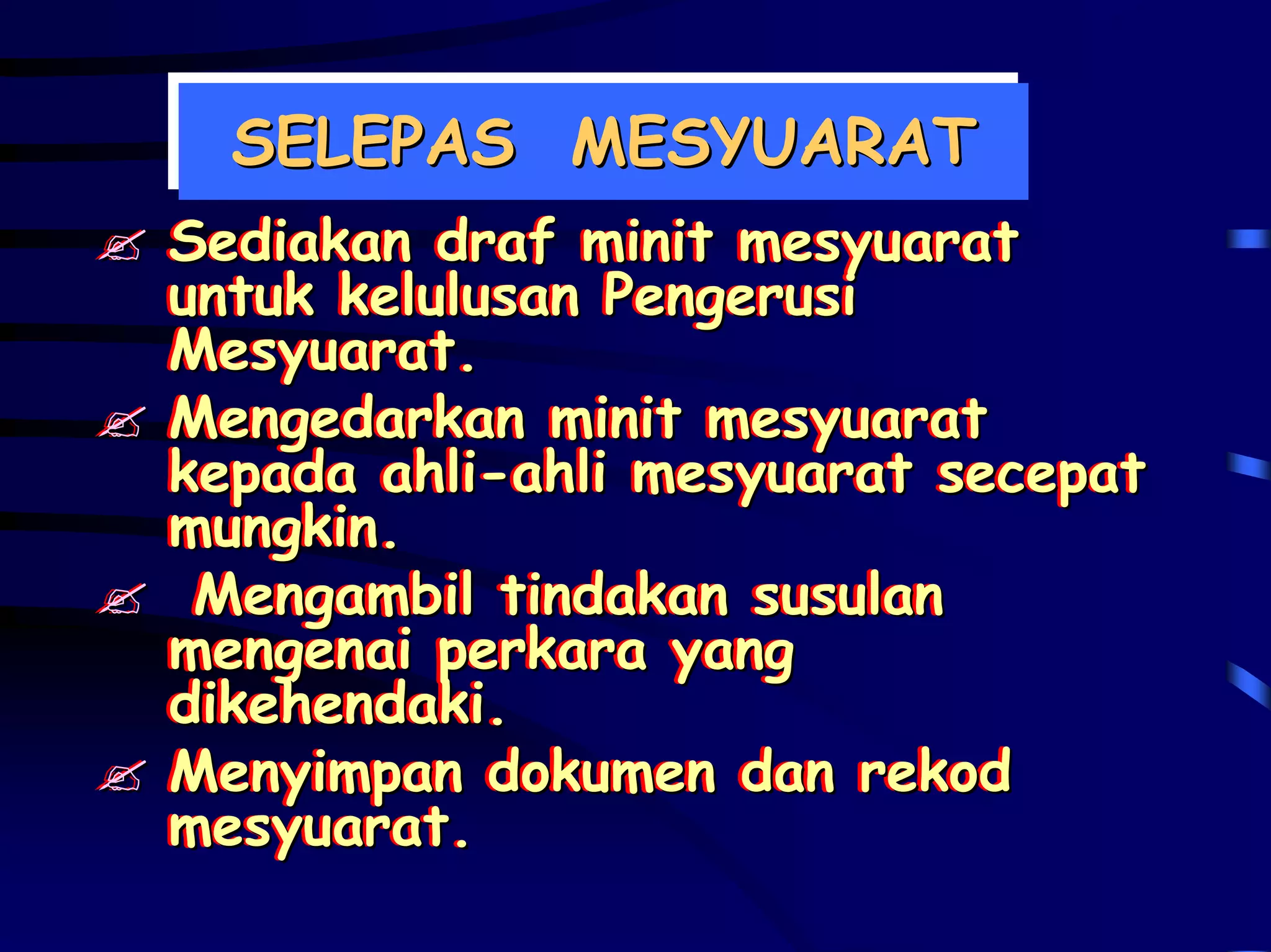 SELEPAS MESYUARAT
 SELEPAS MESYUARAT
Sediakan draf minit mesyuarat
Sediakan draf minit mesyuarat
untuk kelulusan Pengerusi
untuk kelulusan Pengerusi
Mesyuarat.
Mesyuarat.
Mengedarkan minit mesyuarat
Mengedarkan minit mesyuarat
kepada ahli-ahli mesyuarat secepat
kepada ahli-ahli mesyuarat secepat
mungkin.
mungkin.
 Mengambil tindakan susulan
 Mengambil tindakan susulan
mengenai perkara yang
mengenai perkara yang
dikehendaki.
dikehendaki.
Menyimpan dokumen dan rekod
Menyimpan dokumen dan rekod
mesyuarat.
mesyuarat.
 