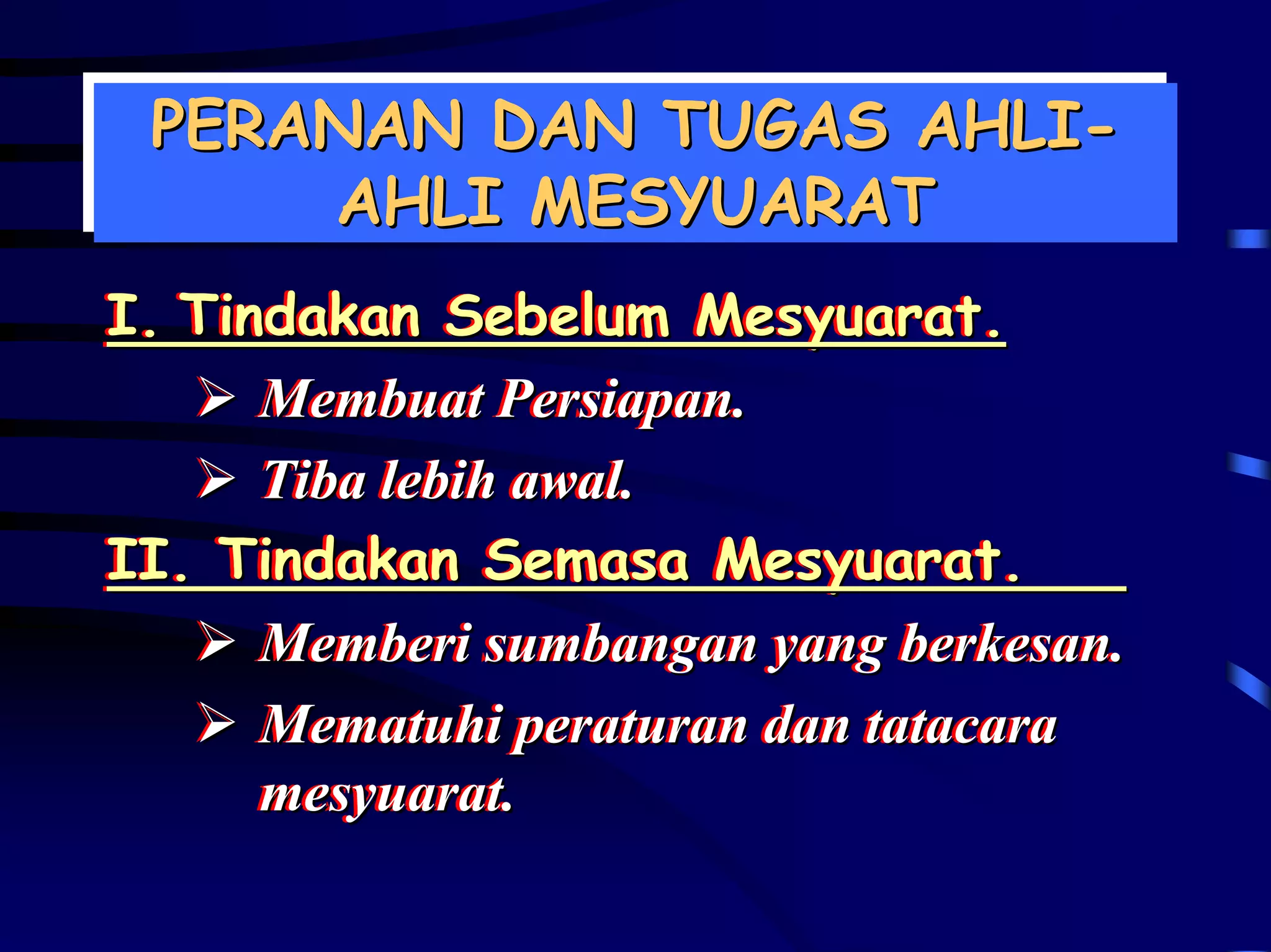 PERANAN DAN TUGAS AHLI-
 PERANAN DAN TUGAS AHLI-
     AHLI MESYUARAT
      AHLI MESYUARAT
I. Tindakan Sebelum Mesyuarat.
I. Tindakan Sebelum Mesyuarat.
      Membuat Persiapan..
      Membuat Persiapan
      Tiba lebih awal..
      Tiba lebih awal
II. Tindakan Semasa Mesyuarat.
II. Tindakan Semasa Mesyuarat.
      Memberi sumbangan yang berkesan..
      Memberi sumbangan yang berkesan
      Mematuhi peraturan dan tatacara
      Mematuhi peraturan dan tatacara
      mesyuarat..
      mesyuarat
 