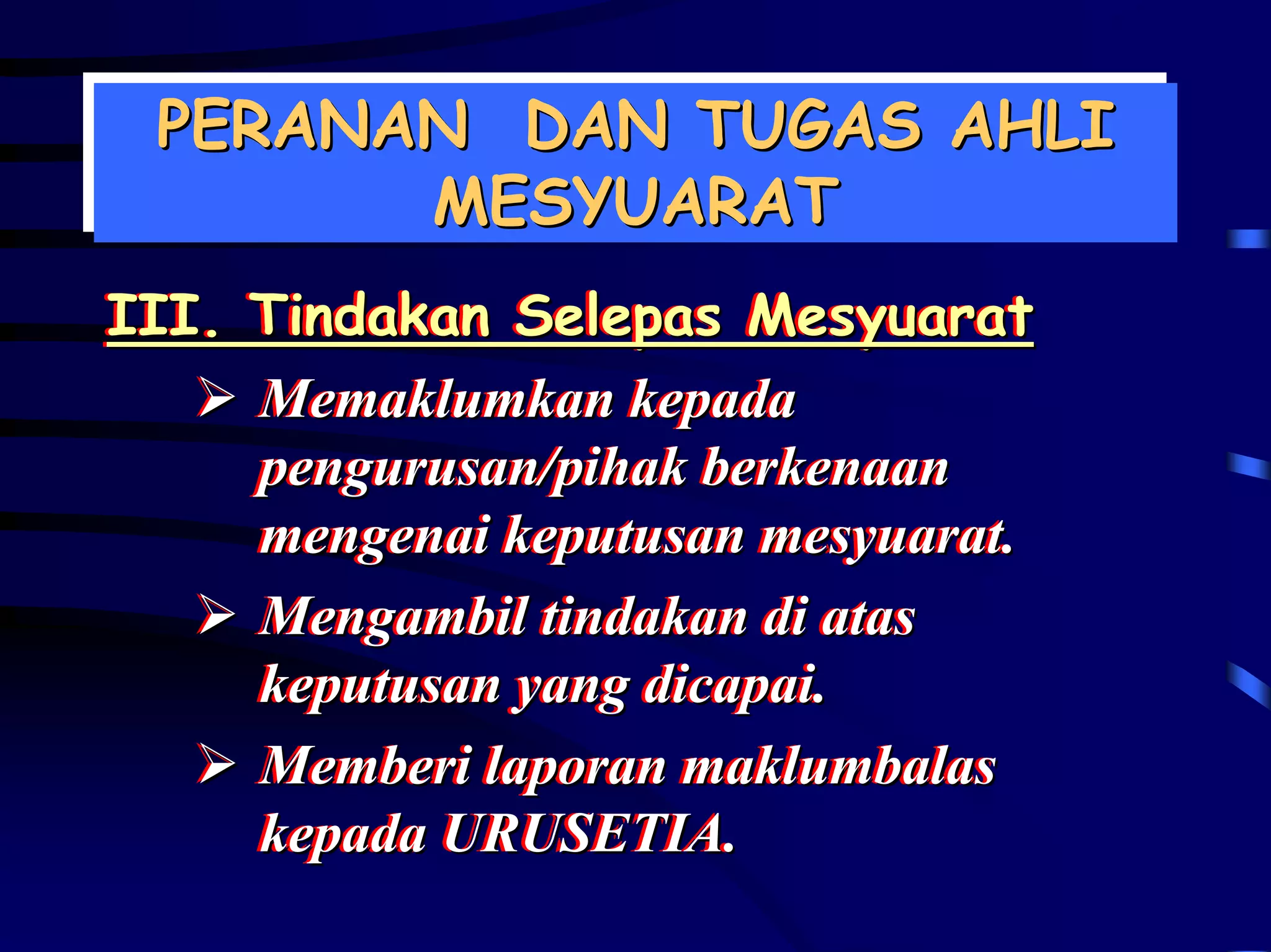 PERANAN DAN TUGAS AHLI
 PERANAN DAN TUGAS AHLI
       MESYUARAT
        MESYUARAT
III. Tindakan Selepas Mesyuarat
III. Tindakan Selepas Mesyuarat
     Memaklumkan kepada
     Memaklumkan kepada
     pengurusan/pihak berkenaan
     pengurusan/pihak berkenaan
     mengenai keputusan mesyuarat..
     mengenai keputusan mesyuarat
     Mengambil tindakan di atas
     Mengambil tindakan di atas
     keputusan yang dicapai..
     keputusan yang dicapai
     Memberi laporan maklumbalas
     Memberi laporan maklumbalas
     kepada URUSETIA.
     kepada URUSETIA.
 