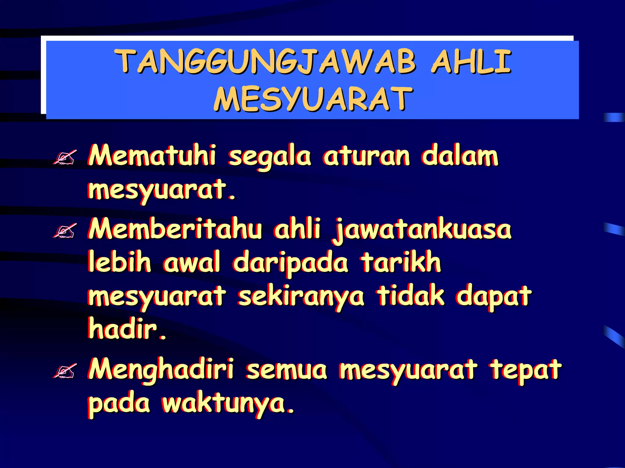 TANGGUNGJAWAB AHLI
 TANGGUNGJAWAB AHLI
     MESYUARAT
      MESYUARAT
Mematuhi segala aturan dalam
Mematuhi segala aturan dalam
mesyuarat.
mesyuarat.
Memberitahu ahli jawatankuasa
Memberitahu ahli jawatankuasa
lebih awal daripada tarikh
lebih awal daripada tarikh
mesyuarat sekiranya tidak dapat
mesyuarat sekiranya tidak dapat
hadir.
hadir.
Menghadiri semua mesyuarat tepat
Menghadiri semua mesyuarat tepat
pada waktunya.
pada waktunya.
 