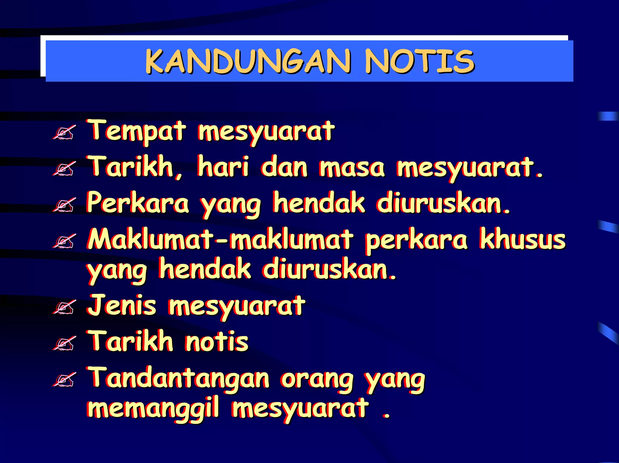 KANDUNGAN NOTIS
   KANDUNGAN NOTIS

Tempat mesyuarat
Tempat mesyuarat
Tarikh, hari dan masa mesyuarat.
Tarikh, hari dan masa mesyuarat.
Perkara yang hendak diuruskan.
Perkara yang hendak diuruskan.
Maklumat-maklumat perkara khusus
Maklumat-maklumat perkara khusus
yang hendak diuruskan.
yang hendak diuruskan.
Jenis mesyuarat
Jenis mesyuarat
Tarikh notis
Tarikh notis
Tandantangan orang yang
Tandantangan orang yang
memanggil mesyuarat .
memanggil mesyuarat .
 
