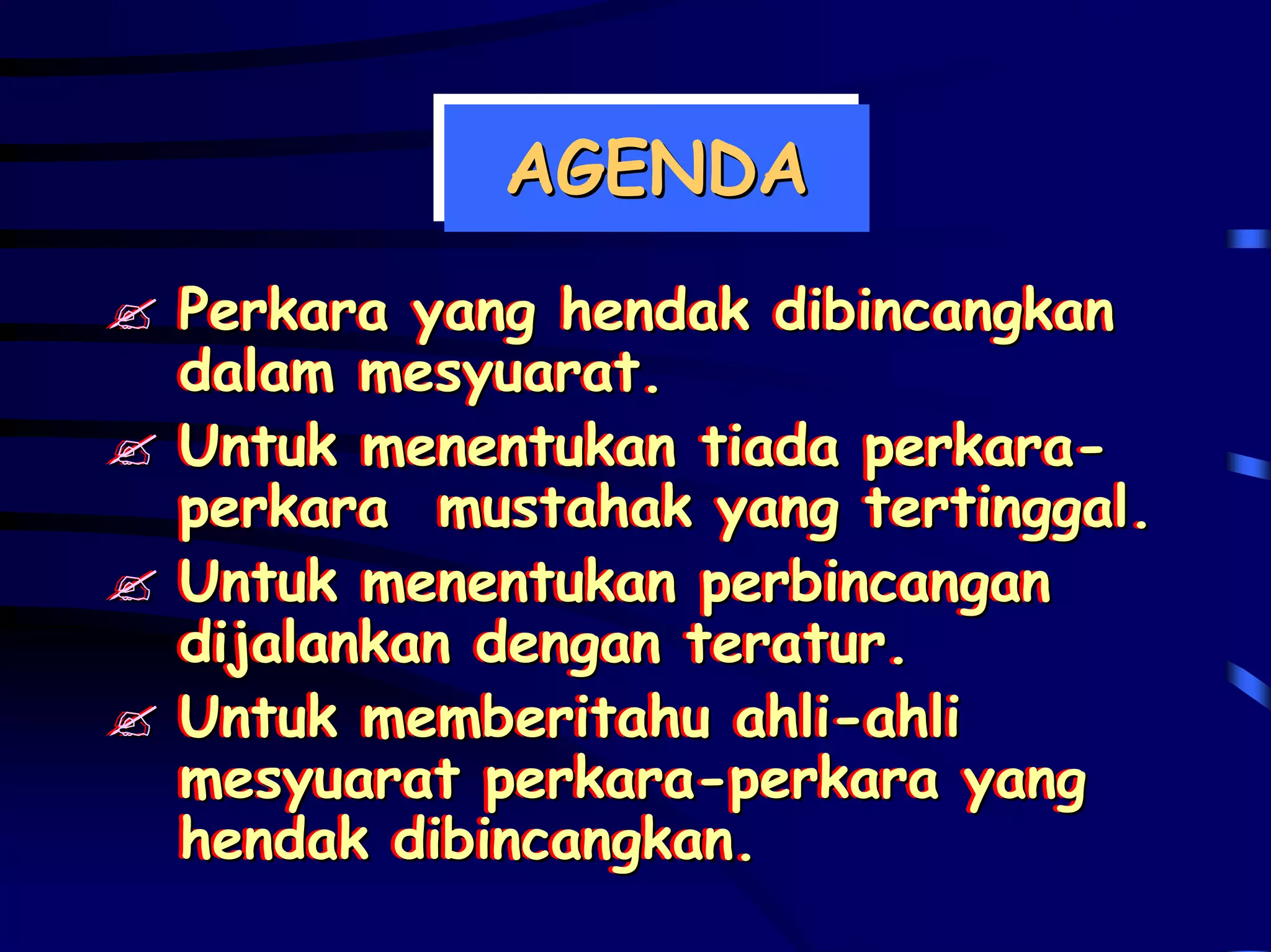 AGENDA
          AGENDA
Perkara yang hendak dibincangkan
Perkara yang hendak dibincangkan
dalam mesyuarat.
dalam mesyuarat.
Untuk menentukan tiada perkara-
Untuk menentukan tiada perkara-
perkara mustahak yang tertinggal.
perkara mustahak yang tertinggal.
Untuk menentukan perbincangan
Untuk menentukan perbincangan
dijalankan dengan teratur.
dijalankan dengan teratur.
Untuk memberitahu ahli-ahli
Untuk memberitahu ahli-ahli
mesyuarat perkara-perkara yang
mesyuarat perkara-perkara yang
hendak dibincangkan.
hendak dibincangkan.
 