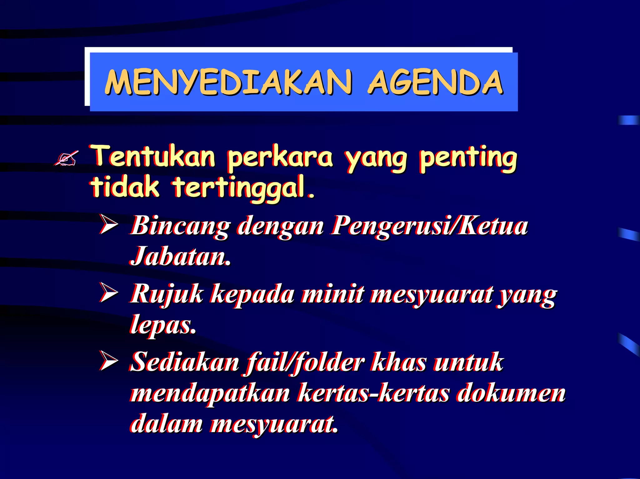 MENYEDIAKAN AGENDA
MENYEDIAKAN AGENDA

Tentukan perkara yang penting
Tentukan perkara yang penting
tidak tertinggal.
tidak tertinggal.
   Bincang dengan Pengerusi/Ketua
   Bincang dengan Pengerusi/Ketua
   Jabatan..
   Jabatan
   Rujuk kepada minit mesyuarat yang
   Rujuk kepada minit mesyuarat yang
   lepas..
   lepas
   Sediakan fail/folder khas untuk
   Sediakan fail/folder khas untuk
   mendapatkan kertas-kertas dokumen
   mendapatkan kertas-kertas dokumen
   dalam mesyuarat..
   dalam mesyuarat
 