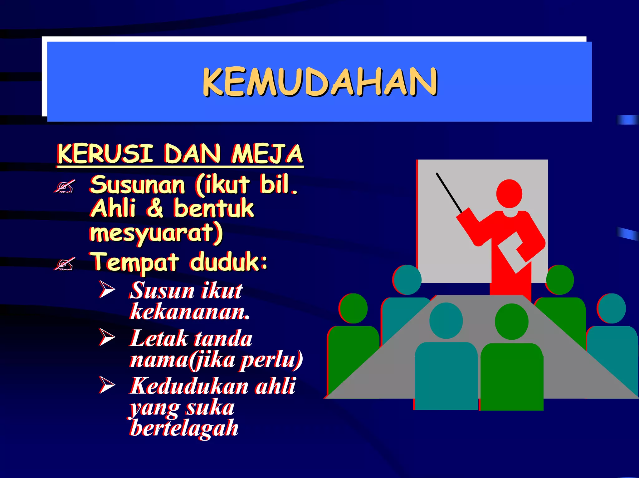KEMUDAHAN
           KEMUDAHAN
KERUSI DAN MEJA
KERUSI DAN MEJA
  Susunan (ikut bil.
  Susunan (ikut bil.
  Ahli & bentuk
  Ahli & bentuk
  mesyuarat)
  mesyuarat)
  Tempat duduk:
  Tempat duduk:
     Susun ikut
     kekananan.
     Letak tanda
     nama(jika perlu)
     Kedudukan ahli
     yang suka
     bertelagah
 