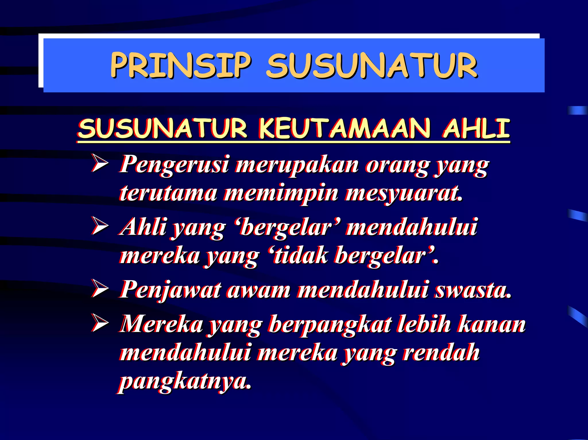 PRINSIP SUSUNATUR
  PRINSIP SUSUNATUR
SUSUNATUR KEUTAMAAN AHLI
SUSUNATUR KEUTAMAAN AHLI
  Pengerusi merupakan orang yang
  Pengerusi merupakan orang yang
  terutama memimpin mesyuarat..
  terutama memimpin mesyuarat
  Ahli yang ‘bergelar’ mendahului
  Ahli yang ‘bergelar’ mendahului
  mereka yang ‘tidak bergelar’.
  mereka yang ‘tidak bergelar’.
  Penjawat awam mendahului swasta..
  Penjawat awam mendahului swasta
  Mereka yang berpangkat lebih kanan
  Mereka yang berpangkat lebih kanan
  mendahului mereka yang rendah
  mendahului mereka yang rendah
  pangkatnya..
  pangkatnya
 