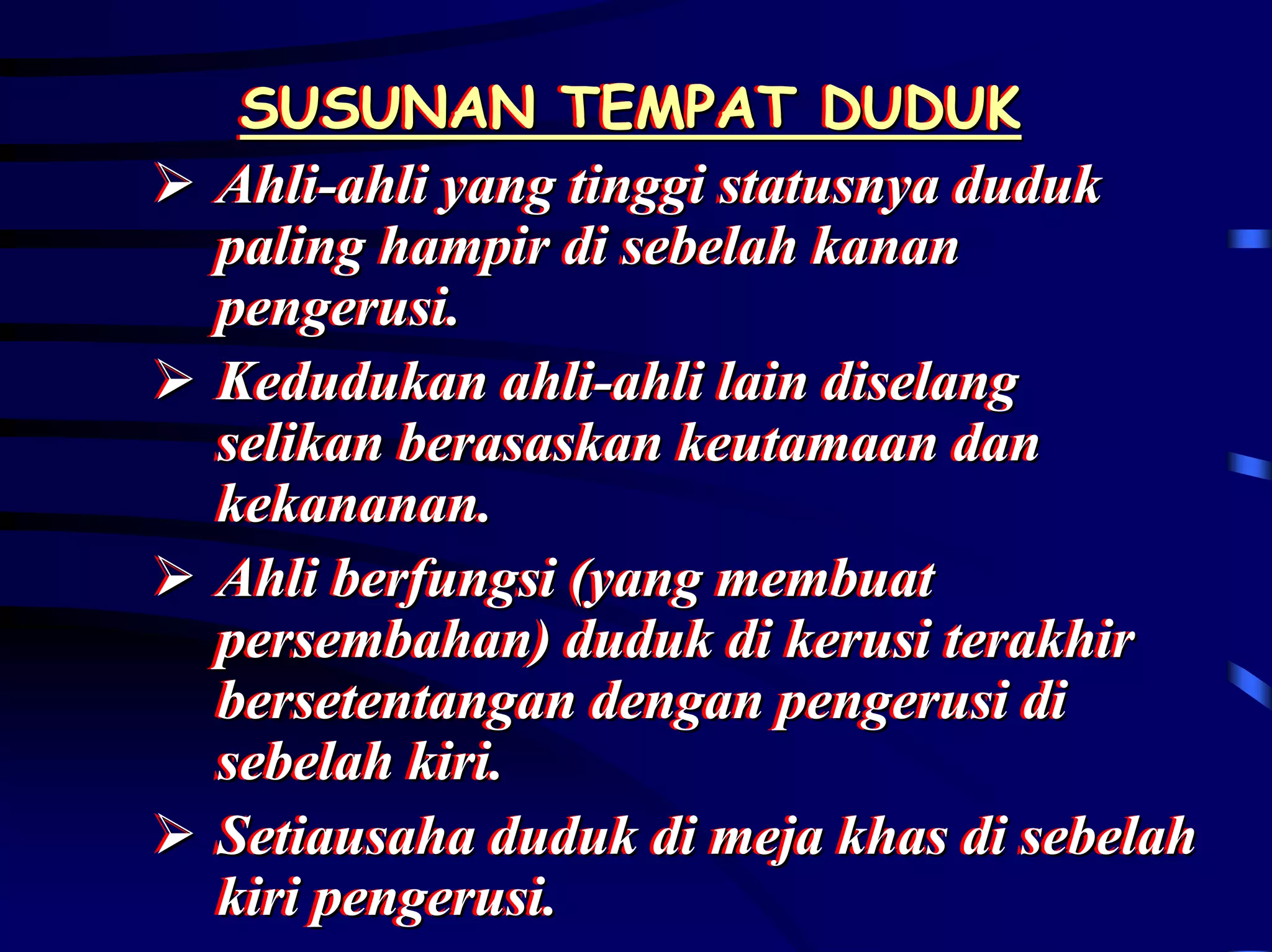 SUSUNAN TEMPAT DUDUK
 SUSUNAN TEMPAT DUDUK
Ahli-ahli yang tinggi statusnya duduk
Ahli-ahli yang tinggi statusnya duduk
paling hampir di sebelah kanan
paling hampir di sebelah kanan
pengerusi..
pengerusi
Kedudukan ahli-ahli lain diselang
Kedudukan ahli-ahli lain diselang
selikan berasaskan keutamaan dan
selikan berasaskan keutamaan dan
kekananan..
kekananan
Ahli berfungsi (yang membuat
Ahli berfungsi (yang membuat
persembahan) duduk di kerusi terakhir
persembahan) duduk di kerusi terakhir
bersetentangan dengan pengerusi di
bersetentangan dengan pengerusi di
sebelah kiri..
sebelah kiri
Setiausaha duduk di meja khas di sebelah
Setiausaha duduk di meja khas di sebelah
kiri pengerusi..
kiri pengerusi
 