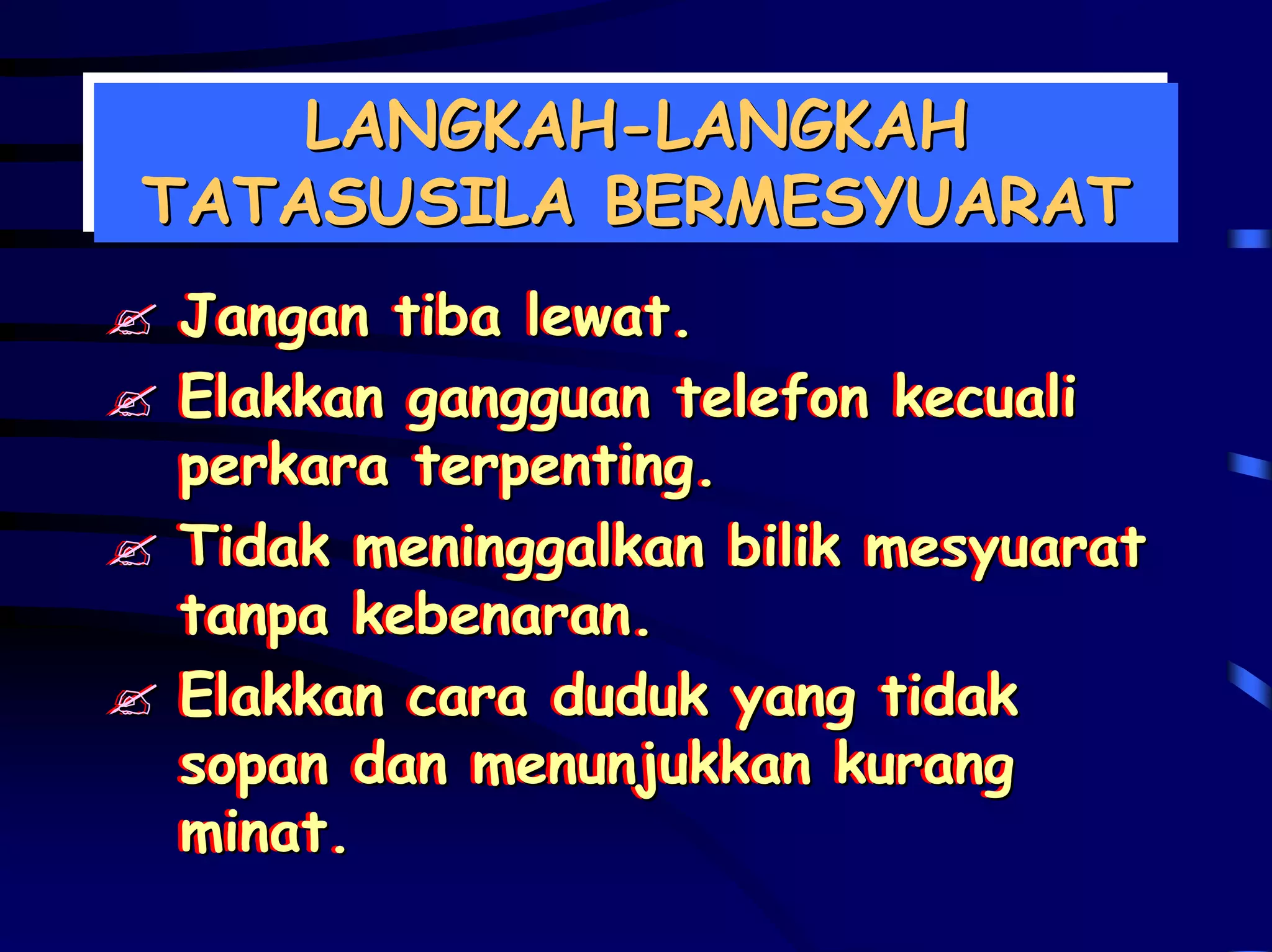 LANGKAH-LANGKAH
    LANGKAH-LANGKAH
TATASUSILA BERMESYUARAT
TATASUSILA BERMESYUARAT
 Jangan tiba lewat.
 Jangan tiba lewat.
 Elakkan gangguan telefon kecuali
 Elakkan gangguan telefon kecuali
 perkara terpenting.
 perkara terpenting.
 Tidak meninggalkan bilik mesyuarat
 Tidak meninggalkan bilik mesyuarat
 tanpa kebenaran.
 tanpa kebenaran.
 Elakkan cara duduk yang tidak
 Elakkan cara duduk yang tidak
 sopan dan menunjukkan kurang
 sopan dan menunjukkan kurang
 minat.
 minat.
 