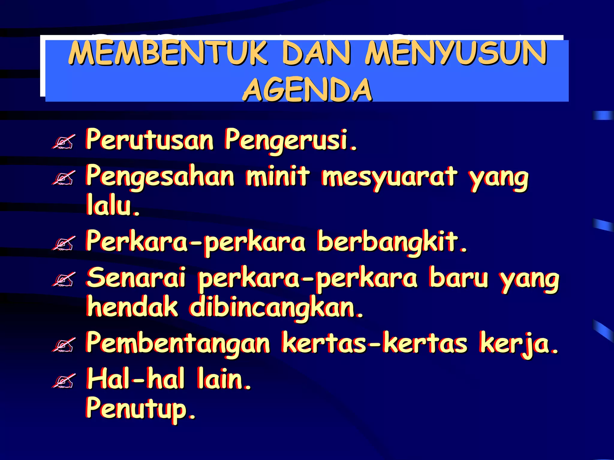 MEMBENTUK DAN MENYUSUN
MEMBENTUK DAN MENYUSUN
        AGENDA
        AGENDA
 Perutusan Pengerusi.
 Perutusan Pengerusi.
 Pengesahan minit mesyuarat yang
 Pengesahan minit mesyuarat yang
 lalu.
 lalu.
 Perkara-perkara berbangkit.
 Perkara-perkara berbangkit.
 Senarai perkara-perkara baru yang
 Senarai perkara-perkara baru yang
 hendak dibincangkan.
 hendak dibincangkan.
 Pembentangan kertas-kertas kerja.
 Pembentangan kertas-kertas kerja.
 Hal-hal lain.
 Hal-hal lain.
 Penutup.
 Penutup.
 