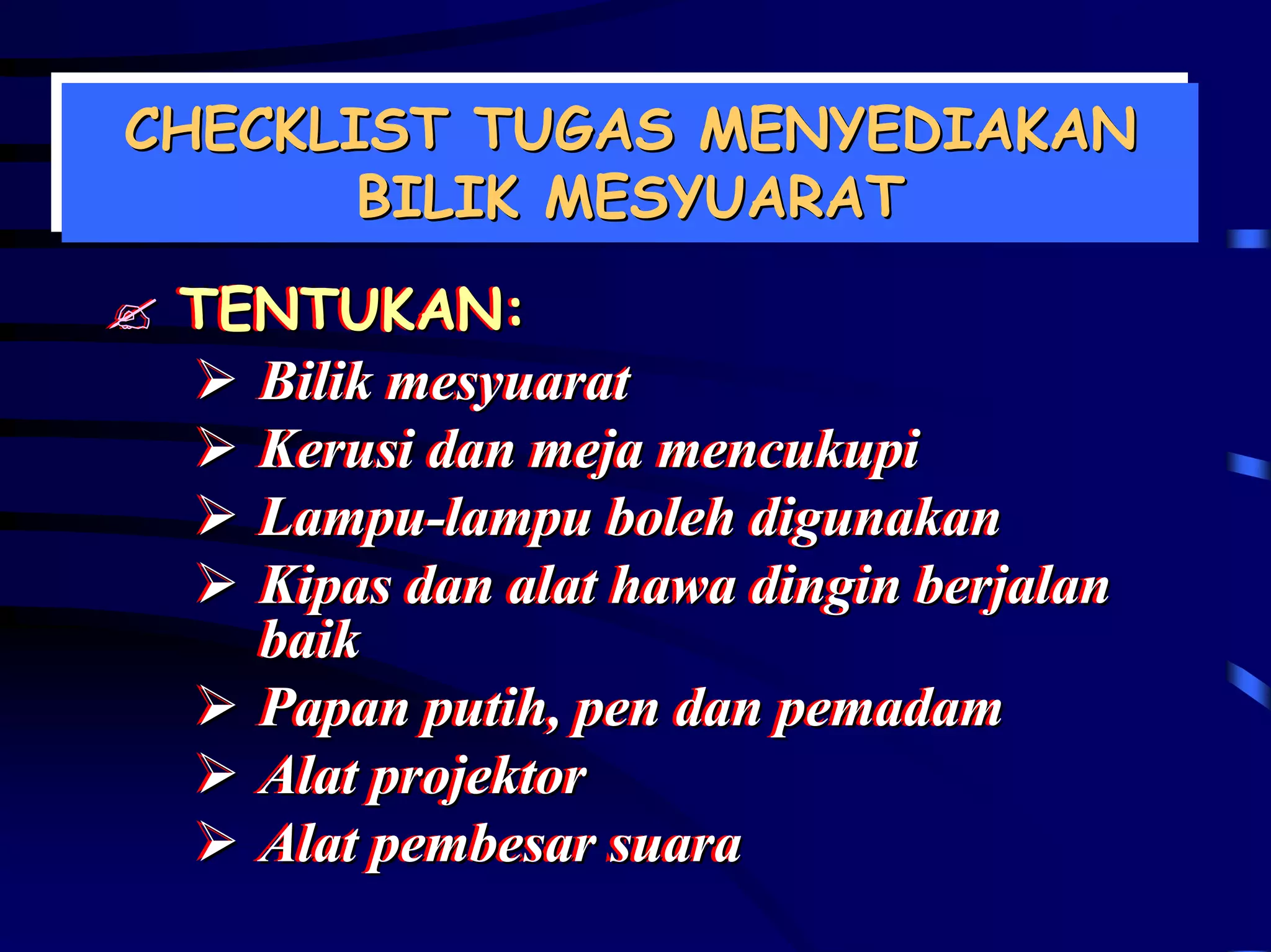 CHECKLIST TUGAS MENYEDIAKAN
CHECKLIST TUGAS MENYEDIAKAN
       BILIK MESYUARAT
       BILIK MESYUARAT
 TENTUKAN:
 TENTUKAN:
   Bilik mesyuarat
   Bilik mesyuarat
   Kerusi dan meja mencukupi
   Kerusi dan meja mencukupi
   Lampu-lampu boleh digunakan
   Lampu-lampu boleh digunakan
   Kipas dan alat hawa dingin berjalan
   Kipas dan alat hawa dingin berjalan
   baik
   baik
   Papan putih,, pen dan pemadam
   Papan putih pen dan pemadam
   Alat projektor
   Alat projektor
   Alat pembesar suara
   Alat pembesar suara
 