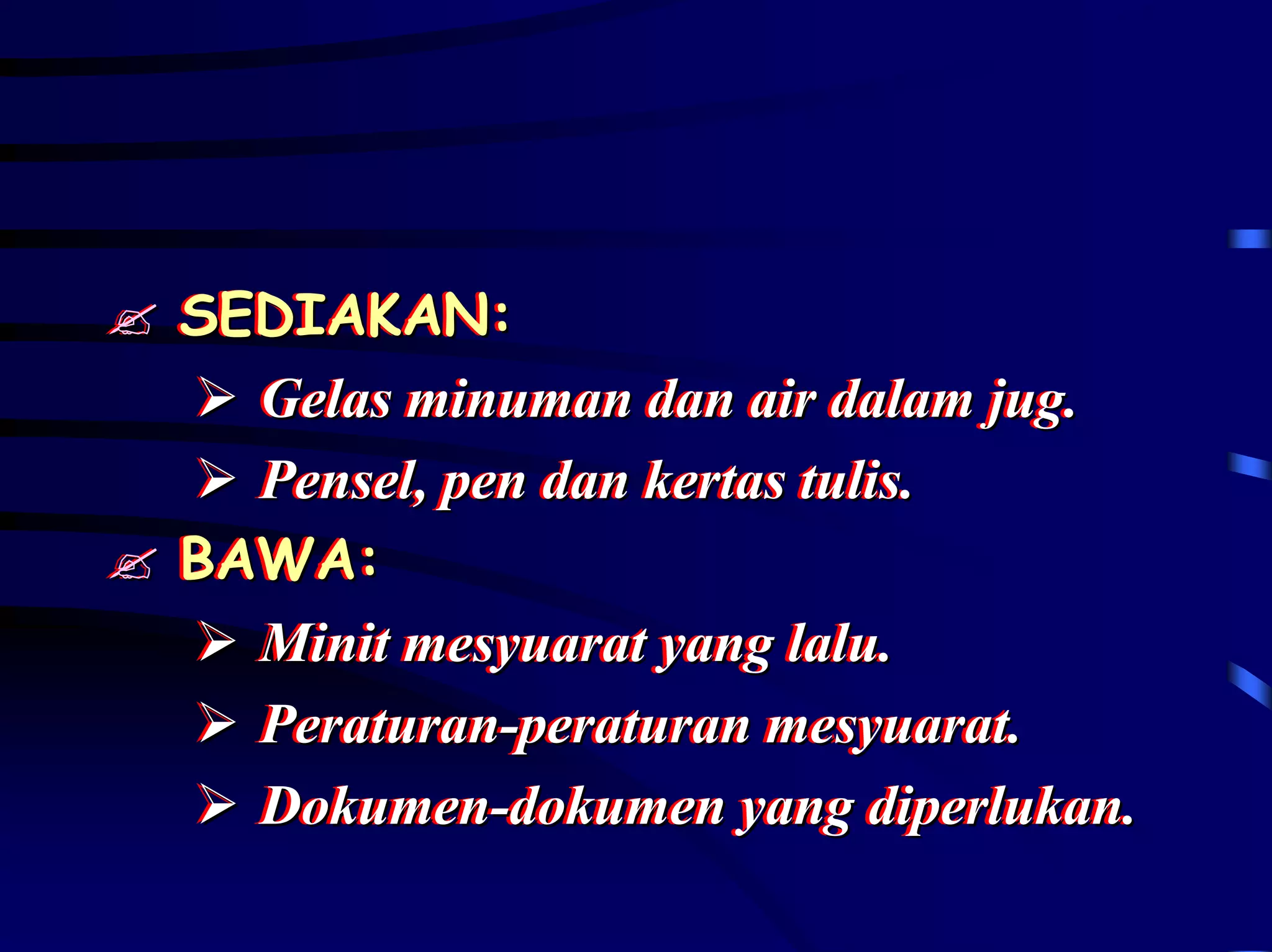SEDIAKAN:
SEDIAKAN:
  Gelas minuman dan air dalam jug.
  Gelas minuman dan air dalam jug.
  Pensel,, pen dan kertas tulis..
  Pensel pen dan kertas tulis
BAWA:
BAWA:
  Minit mesyuarat yang lalu..
  Minit mesyuarat yang lalu
  Peraturan-peraturan mesyuarat..
  Peraturan-peraturan mesyuarat
  Dokumen-dokumen yang diperlukan..
  Dokumen-dokumen yang diperlukan
 