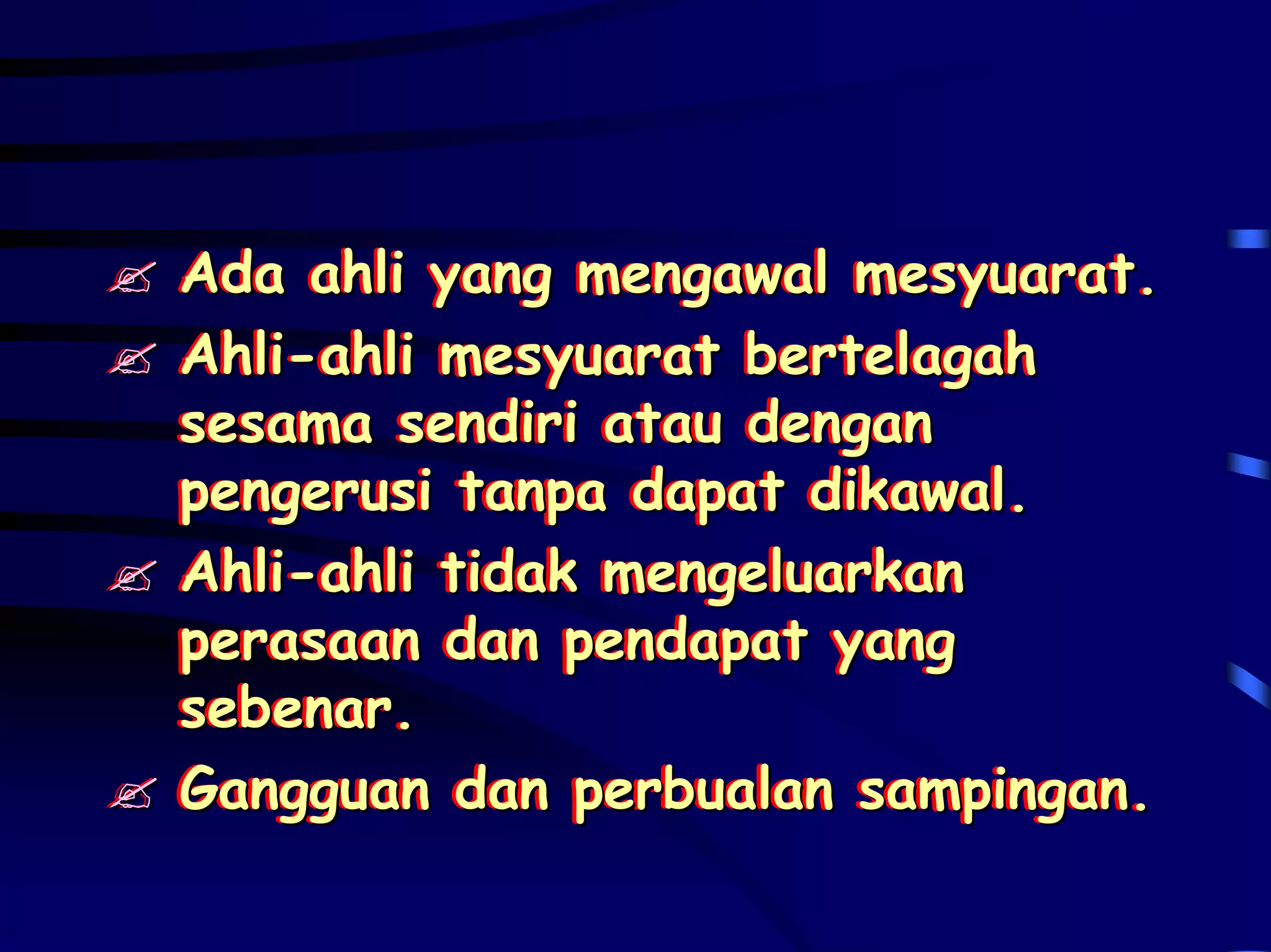 Ada ahli yang mengawal mesyuarat.
Ada ahli yang mengawal mesyuarat.
Ahli-ahli mesyuarat bertelagah
Ahli-ahli mesyuarat bertelagah
sesama sendiri atau dengan
sesama sendiri atau dengan
pengerusi tanpa dapat dikawal.
pengerusi tanpa dapat dikawal.
Ahli-ahli tidak mengeluarkan
Ahli-ahli tidak mengeluarkan
perasaan dan pendapat yang
perasaan dan pendapat yang
sebenar.
sebenar.
Gangguan dan perbualan sampingan.
Gangguan dan perbualan sampingan.
 