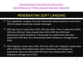 PENDEKATAN  SOFT LANDING MEMARTABATKAN BAHASA MALAYSIA MEMPERKUKUH PENGUASAAN BAHASA INGGERIS  Guru digalakkan mengajar Sains dan Matematik dalam dwibahasa mulai tahun 2010 di sekolah rendah dan sekolah menengah.   P&P bagi Tahun 4 pada tahun 2012, 2013 dan 2014, Tahun 5 pada tahun 2013, 2014 dan 2015 dan Tahun 6 pada tahun 2014, 2015 dan 2016 akan dilaksanakan dalam dwibahasa. Sehubungan itu, peperiksaan Sains dan Matematik UPSR akan terus dilaksanakan dalam dwibahasa sehingga tahun 2016.  P&P Tingkatan 4 pada tahun 2012, 2013 dan 2014, dan Tingkatan 5 pada tahun 2013, 2014 dan 2015 dilaksanakan dalam dwibahasa. Sehubungan itu, peperiksaan Sains dan Matematik SPM akan terus dilaksanakan dalam dwibahasa sehingga tahun 2015. 
