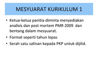 MESYUARAT KURIKULUM 1 Ketua-ketua panitia diminta menyediakan analisis dan post mortem PMR 2009  dan bentang dalam mesyuarat. Format seperti tahun lepas Serah satu salinan kepada PKP untuk dijilid. 