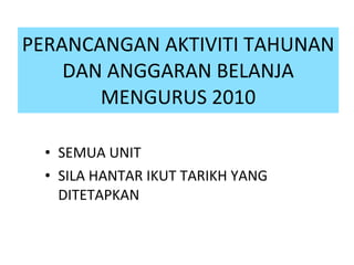 PERANCANGAN AKTIVITI TAHUNAN DAN ANGGARAN BELANJA MENGURUS 2010 SEMUA UNIT  SILA HANTAR IKUT TARIKH YANG DITETAPKAN  