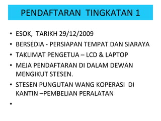 PENDAFTARAN  TINGKATAN 1 ESOK,  TARIKH 29/12/2009 BERSEDIA - PERSIAPAN TEMPAT DAN SIARAYA TAKLIMAT PENGETUA – LCD & LAPTOP MEJA PENDAFTARAN DI DALAM DEWAN MENGIKUT STESEN. STESEN PUNGUTAN WANG KOPERASI  DI KANTIN –PEMBELIAN PERALATAN 