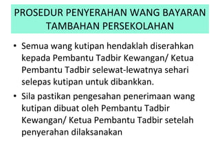 PROSEDUR PENYERAHAN WANG BAYARAN TAMBAHAN PERSEKOLAHAN Semua wang kutipan hendaklah diserahkan kepada Pembantu Tadbir Kewangan/ Ketua Pembantu Tadbir selewat-lewatnya sehari selepas kutipan untuk dibankkan.  Sila pastikan pengesahan penerimaan wang kutipan dibuat oleh Pembantu Tadbir Kewangan/ Ketua Pembantu Tadbir setelah penyerahan dilaksanakan 