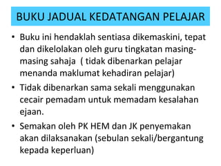 Buku ini hendaklah sentiasa dikemaskini, tepat dan dikelolakan oleh guru tingkatan masing-masing sahaja  ( tidak dibenarkan pelajar menanda maklumat kehadiran pelajar) Tidak dibenarkan sama sekali menggunakan cecair pemadam untuk memadam kesalahan ejaan. Semakan oleh PK HEM dan JK penyemakan akan dilaksanakan (sebulan sekali/bergantung kepada keperluan)   BUKU JADUAL KEDATANGAN PELAJAR 