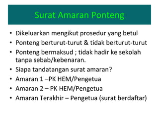 Surat Amaran Ponteng Dikeluarkan mengikut prosedur yang betul Ponteng berturut-turut & tidak berturut-turut Ponteng bermaksud ; tidak hadir ke sekolah tanpa sebab/kebenaran. Siapa tandatangan surat amaran? Amaran 1 –PK HEM/Pengetua Amaran 2 – PK HEM/Pengetua Amaran Terakhir – Pengetua (surat berdaftar) 
