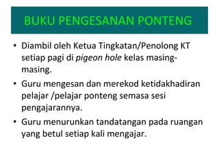 BUKU PENGESANAN PONTENG  Diambil oleh Ketua Tingkatan/Penolong KT setiap pagi di  pigeon hole  kelas masing-masing. Guru mengesan dan merekod ketidakhadiran pelajar /pelajar ponteng semasa sesi pengajarannya. Guru menurunkan tandatangan pada ruangan yang betul setiap kali mengajar. 