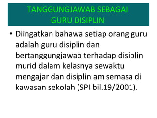 TANGGUNGJAWAB SEBAGAI  GURU DISIPLIN  Diingatkan bahawa setiap orang guru adalah guru disiplin dan bertanggungjawab terhadap disiplin murid dalam kelasnya sewaktu mengajar dan disiplin am semasa di kawasan sekolah (SPI bil.19/2001).  