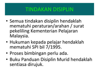 Semua tindakan disiplin hendaklah mematuhi peraturan/arahan / surat pekeliling Kementerian Pelajaran Malaysia. Hukuman kepada pelajar hendaklah mematuhi SPI bil 7/1995. Proses bimbingan perlu ada.  Buku Panduan Disiplin Murid hendaklah sentiasa dirujuk. TINDAKAN DISIPLIN 