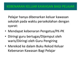 KEBENARAN KELUAR KAWASAN BAGI PELAJAR Pelajar hanya dibenarkan keluar kawasan sekolah pada waktu persekolahan dengan syarat: Mendapat kebenaran Pengetua/PK-PK Diiringi guru bertugas/Dijemput oleh waris/Diiringi oleh Guru Pengiring Merekod ke dalam Buku Rekod Keluar Kebenaran Kawasan Bagi Pelajar 