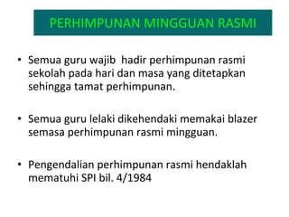 PERHIMPUNAN MINGGUAN RASMI Semua guru wajib  hadir perhimpunan rasmi sekolah pada hari dan masa yang ditetapkan sehingga tamat perhimpunan. Semua guru lelaki dikehendaki memakai blazer  semasa perhimpunan rasmi mingguan. Pengendalian perhimpunan rasmi hendaklah mematuhi SPI bil. 4/1984 