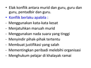 Elak konflik antara murid dan guru, guru dan guru, pentadbir dan guru.  Konflik berlaku apabila : -  Menggunakan kata-kata kesat  -  Menjatuhkan maruah murid -  Menggunakan nada suara yang tinggi -  Menyindir pihak-pihak tertentu -  Membuat justifikasi yang salah -  Mementingkan peribadi melebihi organisasi -  Menghukum pelajar di khalayak ramai 