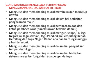 GURU MAHLIGAI MENGELOLA PERHIMPUNAN MINGGUAN/KHAS DALAM HAL BERIKUT: Mengurus dan membimbing murid membuka dan menutup dewan Mengurus dan membimbing murid  dalam hal berkaitan pengacaraan majlis.  Mengurus dan membimbing murid pembacaan doa dan ketua pembaca ikrar (dimaklumkan terlebih dahulu) Mengurus dan membimbing murid mengurus tape/CD lagu Negaraku, lagu sekolah, lagu Pendidikan Cemerlang Kedah Gemilang dan Lagu Negeri Kedah ada dan berfungsi minggu / hari tersebut. Mengurus dan membimbing murid dalam hal penyediaan tempat duduk guru Mengurus dan membimbing murid dalam hal berkaitan sistem siaraya berfungsi dan ada pengendalinya.  