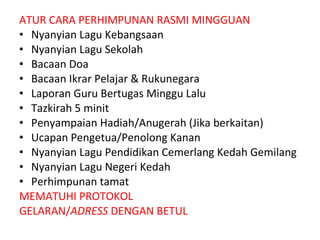 ATUR CARA PERHIMPUNAN RASMI MINGGUAN Nyanyian Lagu Kebangsaan Nyanyian Lagu Sekolah Bacaan Doa Bacaan Ikrar Pelajar & Rukunegara Laporan Guru Bertugas Minggu Lalu Tazkirah 5 minit Penyampaian Hadiah/Anugerah (Jika berkaitan) Ucapan Pengetua/Penolong Kanan Nyanyian Lagu Pendidikan Cemerlang Kedah Gemilang Nyanyian Lagu Negeri Kedah Perhimpunan tamat MEMATUHI PROTOKOL GELARAN/ ADRESS  DENGAN BETUL 