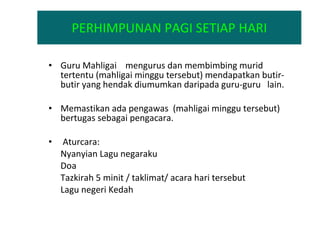 PERHIMPUNAN PAGI SETIAP HARI Guru Mahligai  mengurus dan membimbing murid tertentu (mahligai minggu tersebut) mendapatkan butir-butir yang hendak diumumkan daripada guru-guru  lain. Memastikan ada pengawas  (mahligai minggu tersebut) bertugas sebagai pengacara. Aturcara: Nyanyian Lagu negaraku Doa Tazkirah 5 minit / taklimat/ acara hari tersebut Lagu negeri Kedah   
