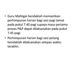 Guru Mahligai hendaklah memastikan perhimpunan harian bagi sesi pagi tamat  pada pukul 7.40 pagi supaya masa pertama proses P&P dapat dilaksanakan pada pukul 7.45 pagi. Perhimpunan harian bagi sesi petang hendaklah dilaksanakan selepas waktu terakhir. 