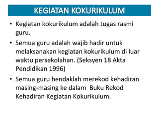 Kegiatan kokurikulum adalah tugas rasmi guru. Semua guru adalah wajib hadir untuk melaksanakan kegiatan kokurikulum di luar waktu persekolahan. (Seksyen 18 Akta Pendidikan 1996) Semua guru hendaklah merekod kehadiran masing-masing ke dalam  Buku Rekod Kehadiran Kegiatan Kokurikulum. 