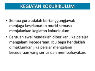 Semua guru adalah bertanggungjawab menjaga keselamatan murid semasa menjalankan kegiatan kokurikulum.  Bantuan awal hendaklah diberikan jika pelajar mengalami kecederaan. Ibu bapa hendaklah dimaklumkan jika pelajar mengalami kecederaan yang serius dan membahayakan. 