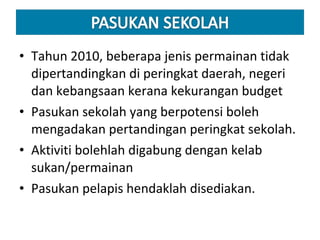 Tahun 2010, beberapa jenis permainan tidak dipertandingkan di peringkat daerah, negeri dan kebangsaan kerana kekurangan budget Pasukan sekolah yang berpotensi boleh mengadakan pertandingan peringkat sekolah. Aktiviti bolehlah digabung dengan kelab sukan/permainan Pasukan pelapis hendaklah disediakan.  