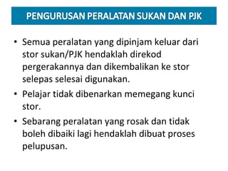 Semua peralatan yang dipinjam keluar dari stor sukan/PJK hendaklah direkod pergerakannya dan dikembalikan ke stor selepas selesai digunakan. Pelajar tidak dibenarkan memegang kunci stor. Sebarang peralatan yang rosak dan tidak boleh dibaiki lagi hendaklah dibuat proses pelupusan. 
