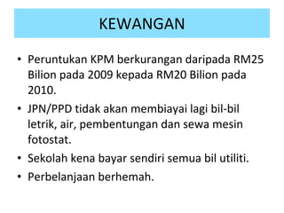 KEWANGAN Peruntukan KPM berkurangan daripada RM25 Bilion pada 2009 kepada RM20 Bilion pada 2010. JPN/PPD tidak akan membiayai lagi bil-bil letrik, air, pembentungan dan sewa mesin fotostat.  Sekolah kena bayar sendiri semua bil utiliti. Perbelanjaan berhemah. 