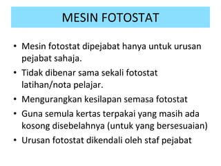 MESIN FOTOSTAT Mesin fotostat dipejabat hanya untuk urusan pejabat sahaja. Tidak dibenar sama sekali fotostat latihan/nota pelajar. Mengurangkan kesilapan semasa fotostat Guna semula kertas terpakai yang masih ada kosong disebelahnya (untuk yang bersesuaian) Urusan fotostat dikendali oleh staf pejabat 