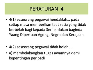 PERATURAN  4 4(1) seseorang pegawai hendaklah… pada setiap masa memberikan taat setia yang tidak berbelah bagi kepada Seri padukan baginda Yaang Dipertuan Agong, Negra dan Kerajaan. 4(2) seseorang pegawai tidak boleh…. a) membelakangkan tugas awamnya demi kepentingan peribadi 